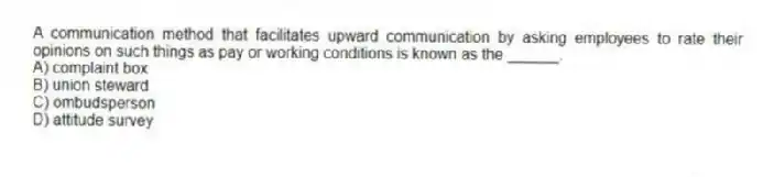 A communication method that facilitates upward communication by asking employees to rate their opinions on such things as pay or working conditions is known as the ______.
A) complaint box
B) union steward
C) ombudsperson
D) attitude survey