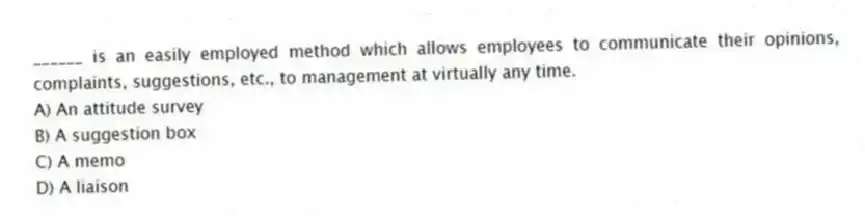 ______ is an easily employed method which allows employees to communicate their opinions, complaints, suggestions, etc., to management at virtually any time.
A) An attitude survey
B) A suggestion box
C) A memo
D) A liaison