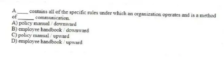 A ____ contains all of the specific rules under which an organization operates and is a method of ______ communication.
A) policy manual / downward
B) employee handbook / downward
C) policy manual / upward
D) employee handbook / upward