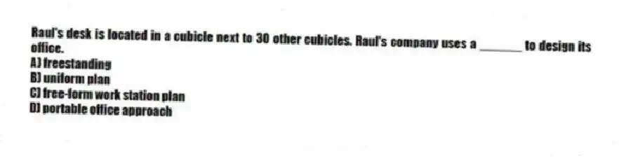 Raul's desk is located in a cubicle next to 30 other cubicles. Raul's company uses a ______ to design its office.
A) freestanding
B) uniform plan
C) free-form work station plan
D) portable office approach