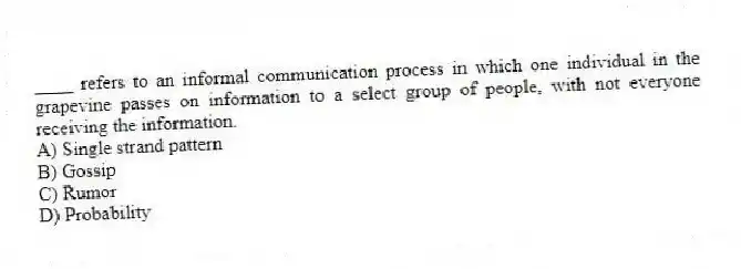 ____ refers to an informal communication process in which one individual in the grapevine passes on information to a select group of people, with not everyone receiving the information.
A) Single strand pattern
B) Gossip
C) Rumor
D) Probability