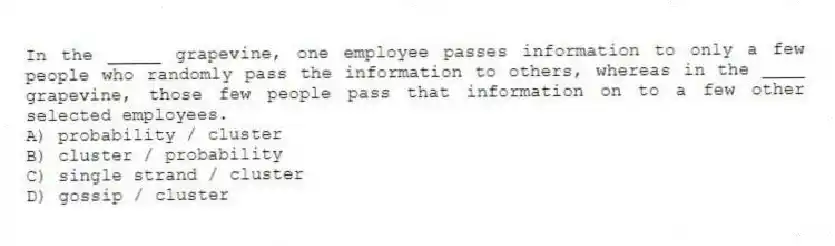 In the _____ grapevine, one employee passes information to only a few people who randomly pass the information to others, whereas in the ____ grapevine, those few people pass that information on to a few other selected employees.
A) probability / cluster
B) cluster / probability
C) single strand / cluster
D) gossip / cluster