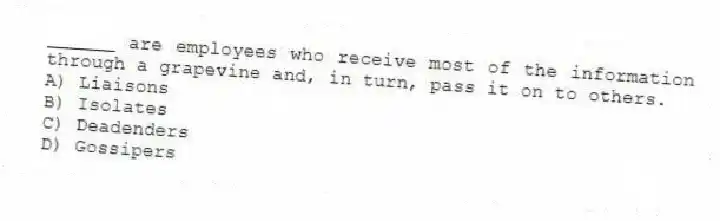 ______ are employees who receive most of the information through a grapevine and, in turn, pass it on to others.
A) Liaisons
B) Isolates
C) Deadenders
D) Gossipers