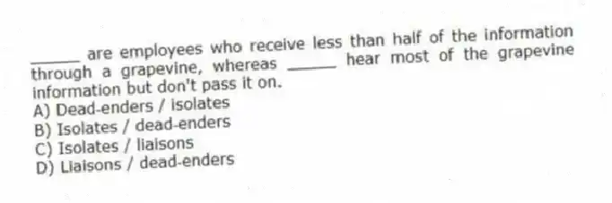 _____ are employees who receive less than half of the information through a grapevine, whereas _____ hear most of the grapevine information but don't pass it on.
A) Dead‑enders / isolates
B) Isolates / dead‑enders
C) Isolates / liaisons
D) Liaisons / dead‑enders