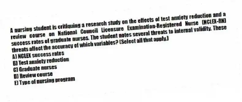 A nursing student is critiquing a research study on the effects of test anxiety reduction and a review course on National Council Licensure Examination-Registered Nurse (NCLEX-RN) success rates of graduate nurses. The student notes several threats to internal validity. These threats affect the accuracy of which variables? (Select all that apply.)
A) NCLEX success rates
B) Test anxiety reduction
C) Graduate nurses
D) Review course
E) Type of nursing program