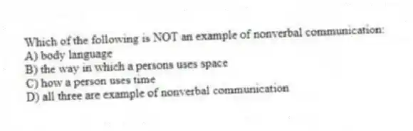 Which of the following is NOT an example of nonverbal communication:
A) body language
B) the way in which a persons uses space
C) how a person uses time
D) all three are example of nonverbal communication