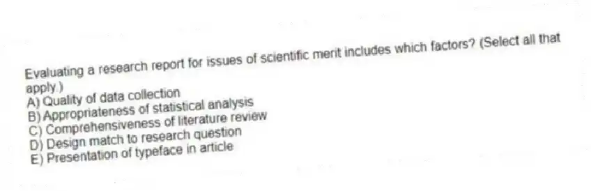 Evaluating a research report for issues of scientific merit includes which factors? (Select all that apply.)
A) Quality of data collection
B) Appropriateness of statistical analysis
C) Comprehensiveness of literature review
D) Design match to research question
E) Presentation of typeface in article