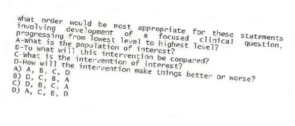 What order would be most appropriate for these statements involving development of a focused clinical question, progressing from lowest level to highest level?
A-What is the population of interest?
B-To what will this intervention be compared?
C-What is the intervention of interest?
D-How will the intervention make things better or worse?
A) A, B, C, D
B) D, C, B, A
C) D, B, C, A
D) A, C, B, D