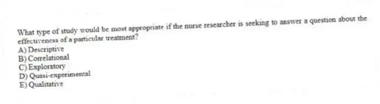 What type of study would be most appropriate if the nurse researcher is seeking to answer a question about the effectiveness of a particular treatment?
A) Descriptive
B) Correlational
C) Exploratory
D) Quasi-experimental
E) Qualitative