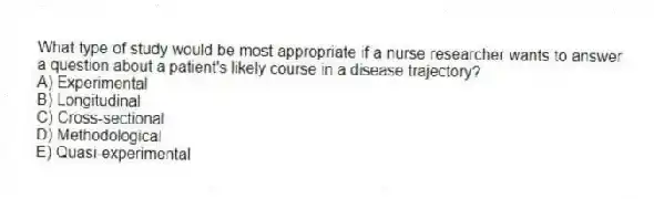 What type of study would be most appropriate if a nurse researcher wants to answer a question about a patient's likely course in a disease trajectory?
A) Experimental
B) Longitudinal
C) Cross-sectional
D) Methodological
E) Quasi-experimental