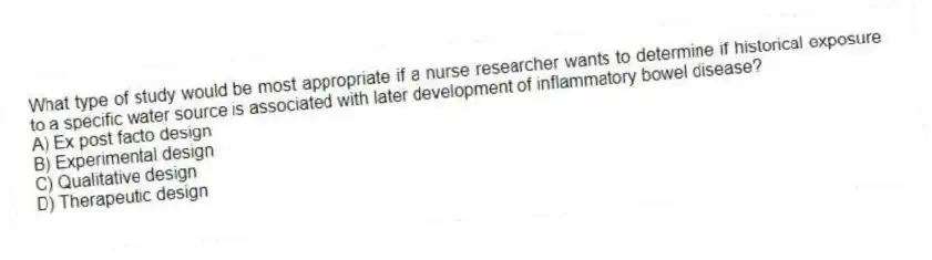 What type of study would be most appropriate if a nurse researcher wants to determine if historical exposure to a specific water source is associated with later development of inflammatory bowel disease?
A) Ex post facto design
B) Experimental design
C) Qualitative design
D) Therapeutic design