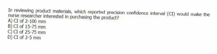 In reviewing product materials, which reported precision confidence interval (CI) would make the nurse researcher interested in purchasing the product?
A) CI of 2-100 mm
B) CI of 15-75 mm
C) CI of 25-75 mm
D) CI of 2-5 mm