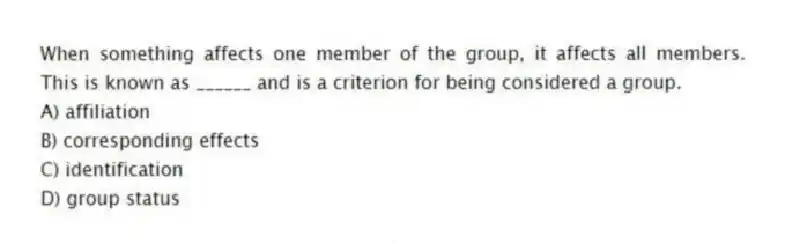 When something affects one member of the group, it affects all members. This is known as ______ and is a criterion for being considered a group.
A) affiliation
B) corresponding effects
C) identification
D) group status