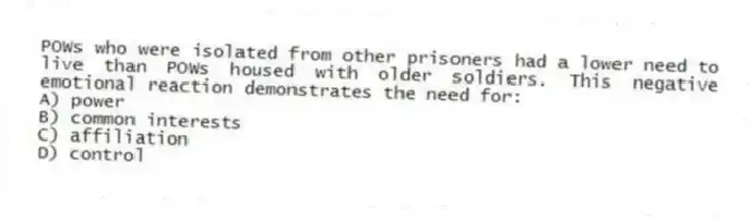 POWs who were isolated from other prisoners had a lower need to live than POWs housed with older soldiers. This negative emotional reaction demonstrates the need for:
A) power
B) common interests
C) affiliation
D) control