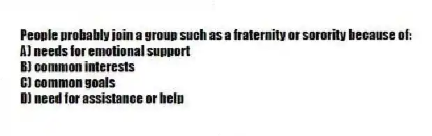 People probably join a group such as a fraternity or sorority because of:
A) needs for emotional support
B) common interests
C) common goals
D) need for assistance or help