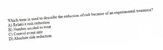Which term is used to describe the reduction of risk because of an experimental treatment?
A) Relative risk reduction
B) Number needed to treat
C) Control event rate
D) Absolute risk reduction