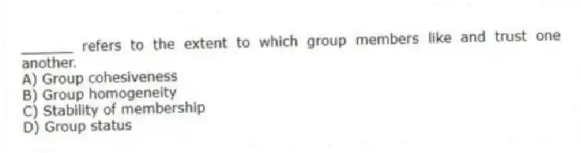 ______ refers to the extent to which group members like and trust one another.
A) Group cohesiveness
B) Group homogeneity
C) Stability of membership
D) Group status