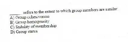______ refers to the extent to which group members are similar.
A) Group cohesiveness
B) Group homogeneity
C) Stability of membership
D) Group status