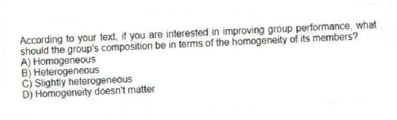 According to your text, if you are interested in improving group performance, what should the group's composition be in terms of the homogeneity of its members?
A) Homogeneous
B) Heterogeneous
C) Slightly heterogeneous
D) Homogeneity doesn't matter
