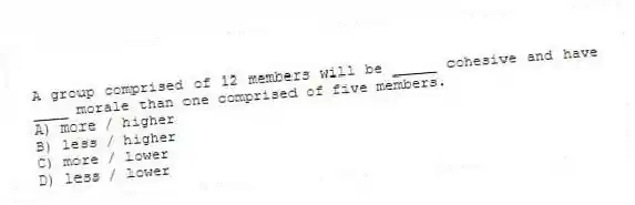 A group comprised of 12 members will be _____ cohesive and have ____ morale than one comprised of five members.
A) more / higher
B) less / higher
C) more / lower
D) less / lower