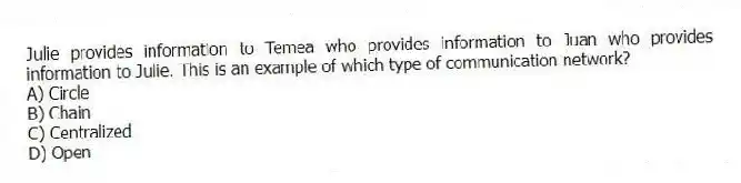 Julie provides information to Temea who provides information to Juan who provides information to Julie. This is an example of which type of communication network?
A) Circle
B) Chain
C) Centralized
D) Open