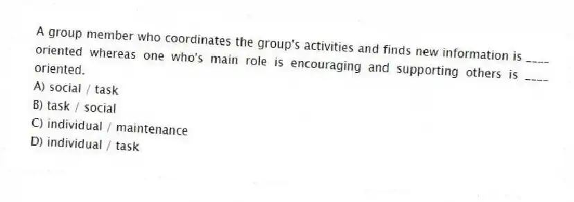A group member who coordinates the group's activities and finds new information is ____ oriented whereas one who's main role is encouraging and supporting others is ____ oriented.
A) social / task
B) task / social
C) individual / maintenance
D) individual / task