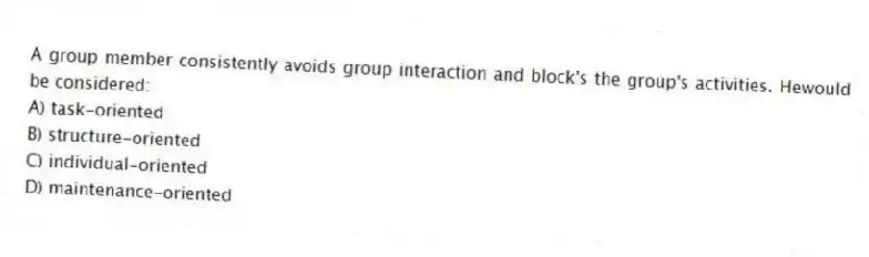 A group member consistently avoids group interaction and block's the group's activities. Hewould be considered:
A) task-oriented
B) structure-oriented
C) individual-oriented
D) maintenance-oriented
