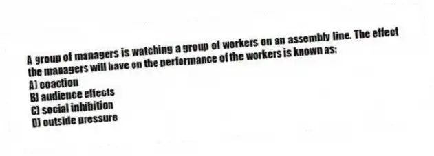 A group of managers is watching a group of workers on an assembly line. The effect the managers will have on the performance of the workers is known as:
A) coaction
B) audience effects
C) social inhibition
D) outside pressure