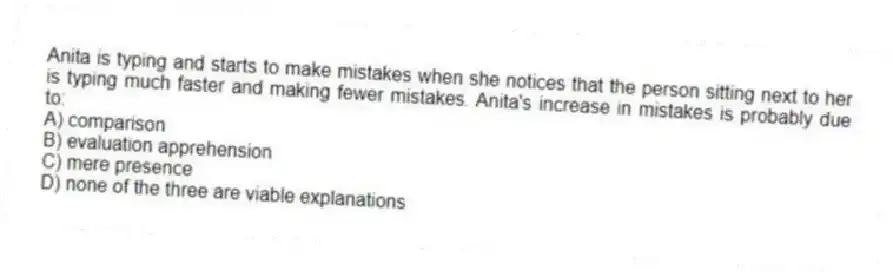 Anita is typing and starts to make mistakes when she notices that the person sitting next to her is typing much faster and making fewer mistakes. Anita's increase in mistakes is probably due to:
A) comparison
B) evaluation apprehension
C) mere presence
D) none of the three are viable explanations