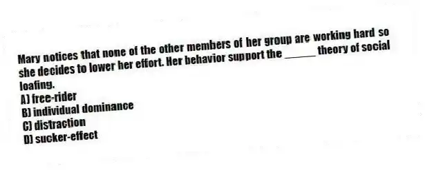 Mary notices that none of the other members of her group are working hard so she decides to lower her effort. Her behavior support the _____ theory of social loafing.
A) free-rider
B) individual dominance
C) distraction
D) sucker-effect