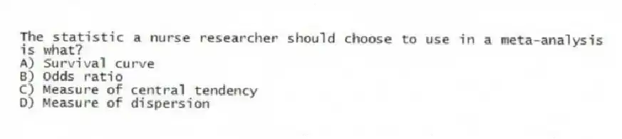 The statistic a nurse researcher should choose to use in a meta-analysis is what?
A) Survival curve
B) Odds ratio
C) Measure of central tendency
D) Measure of dispersion