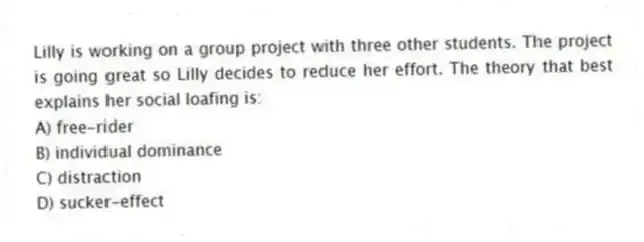 Lilly is working on a group project with three other students. The project is going great so Lilly decides to reduce her effort. The theory that best explains her social loafing is:
A) free-rider
B) individual dominance
C) distraction
D) sucker-effect