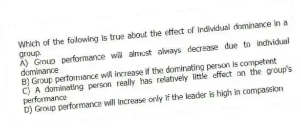 Which of the following is true about the effect of individual dominance in a group.
A) Group performance will almost always decrease due to individual dominance
B) Group performance will increase if the dominating person is competent
C) A dominating person really has relatively little effect on the group's performance
D) Group performance will increase only if the leader is high in compassion