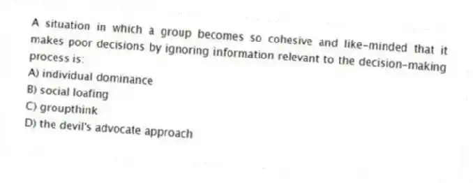 A situation in which a group becomes so cohesive and like-minded that it makes poor decisions by ignoring information relevant to the decision-making process is:
A) individual dominance
B) social loafing
C) groupthink
D) the devil's advocate approach