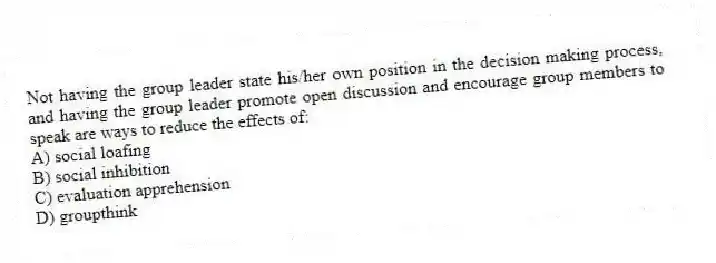 Not having the group leader state his/her own position in the decision making process, and having the group leader promote open discussion and encourage group members to speak are ways to reduce the effects of:
A) social loafing
B) social inhibition
C) evaluation apprehension
D) groupthink