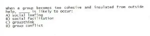 When a group becomes too cohesive and insulated from outside help, _____ is likely to occur:
A) social loafing
B) social facilitation
C) groupthink
D) group conflict