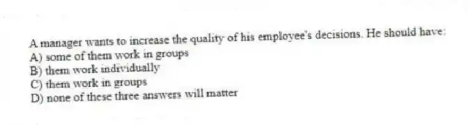 A manager wants to increase the quality of his employee's decisions. He should have:
A) some of them work in groups
B) them work individually
C) them work in groups
D) none of these three answers will matter