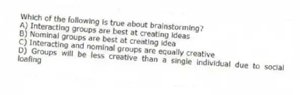 Which of the following is true about brainstorming?
A) Interacting groups are best at creating ideas
B) Nominal groups are best at creating idea
C) Interacting and nominal groups are equally creative
D) Groups will be less creative than a single individual due to social loafing