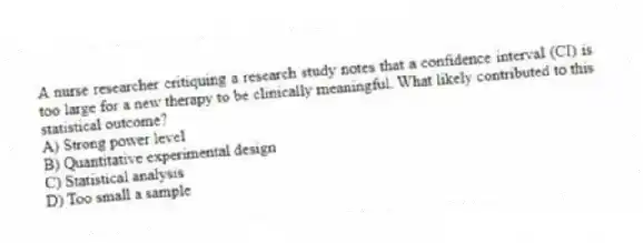 A nurse researcher critiquing a research study notes that a confidence interval (CI) is too large for a new therapy to be clinically meaningful. What likely contributed to this statistical outcome?
A) Strong power level
B) Quantitative experimental design
C) Statistical analysis
D) Too small a sample