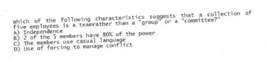 Which of the following characteristics suggests that a collection of five employees is a teamrather than a "group" or a "committee?"
A) Independence
B) 2 of the 5 members have 80% of the power
C) The members use casual language
D) Use of forcing to manage conflict