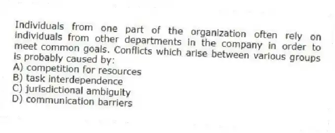 Individuals from one part of the organization often rely on individuals from other departments in the company in order to meet common goals. Conflicts which arise between various groups is probably caused by:
A) competition for resources
B) task interdependence
C) jurisdictional ambiguity
D) communication barriers