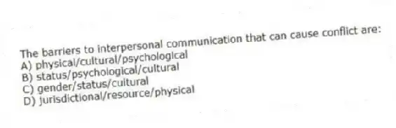 The barriers to interpersonal communication that can cause conflict are:
A) physical/cultural/psychological
B) status/psychological/cultural
C) gender/status/cultural
D) jurisdictional/resource/physical