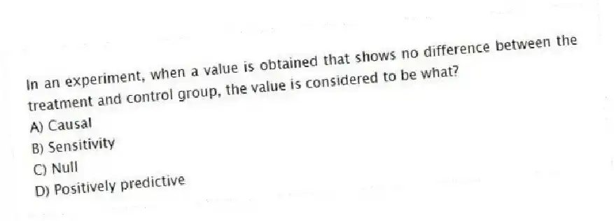 In an experiment, when a value is obtained that shows no difference between the treatment and control group, the value is considered to be what?
A) Causal
B) Sensitivity
C) Null
D) Positively predictive