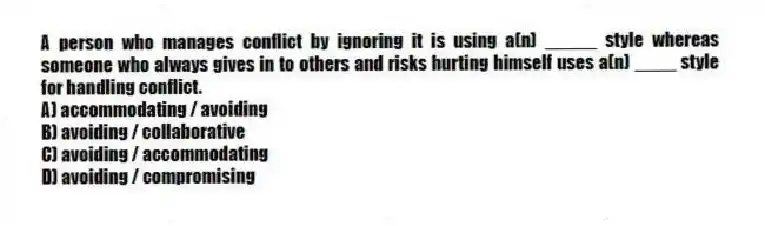 A person who manages conflict by ignoring it is using a(n) _____ style whereas someone who always gives in to others and risks hurting himself uses a(n) ____ style for handling conflict.
A) accommodating / avoiding
B) avoiding / collaborative
C) avoiding / accommodating
D) avoiding / compromising