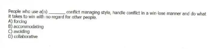 People who use a(n) _______ conflict managing style, handle conflict in a win-lose manner and do what it takes to win with no regard for other people.
A) forcing
B) accommodating
C) avoiding
D) collaborative
