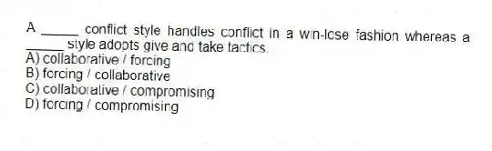 A _____ conflict style handles conflict in a win-lose fashion whereas a _____ style adopts give and take tactics.
A) collaborative / forcing
B) forcing / collaborative
C) collaborative / compromising
D) forcing / compromising