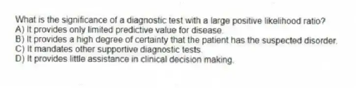 What is the significance of a diagnostic test with a large positive likelihood ratio?
A) It provides only limited predictive value for disease.
B) It provides a high degree of certainty that the patient has the suspected disorder.
C) It mandates other supportive diagnostic tests.
D) It provides little assistance in clinical decision making.