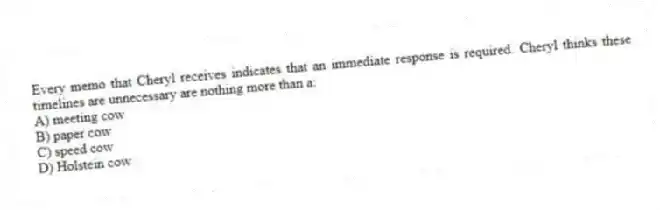 Every memo that Cheryl receives indicates that an immediate response is required. Cheryl thinks these timelines are unnecessary are nothing more than a:
A) meeting cow
B) paper cow
C) speed cow
D) Holstein cow