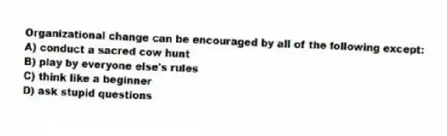 Organizational change can be encouraged by all of the following except:
A) conduct a sacred cow hunt
B) play by everyone else's rules
C) think like a beginner
D) ask stupid questions