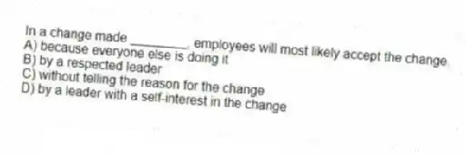 In a change made ________, employees will most likely accept the change.
A) because everyone else is doing it
B) by a respected leader
C) without telling the reason for the change
D) by a leader with a self-interest in the change